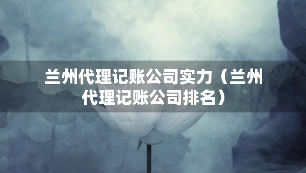 兰州代理记账公司实力（兰州代理记账公司排名）