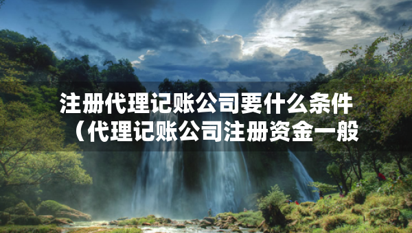 注册代理记账公司要什么条件（代理记账公司注册资金一般是多少）