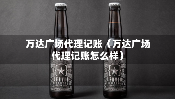 万达广场代理记账（万达广场代理记账怎么样）