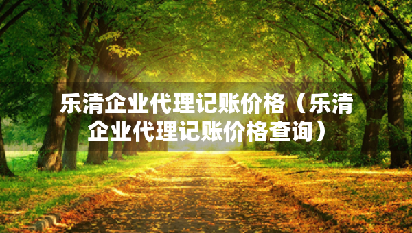 乐清企业代理记账价格（乐清企业代理记账价格查询）