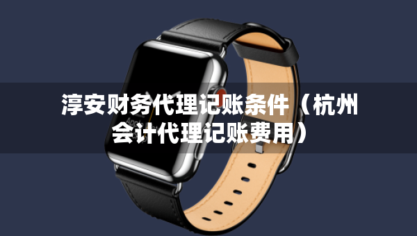 淳安财务代理记账条件（杭州会计代理记账费用）
