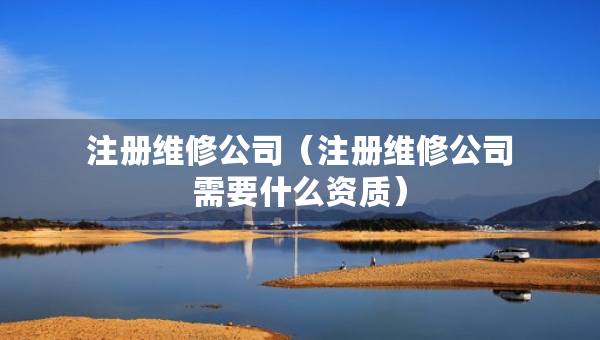 注册维修公司（注册维修公司需要什么资质）