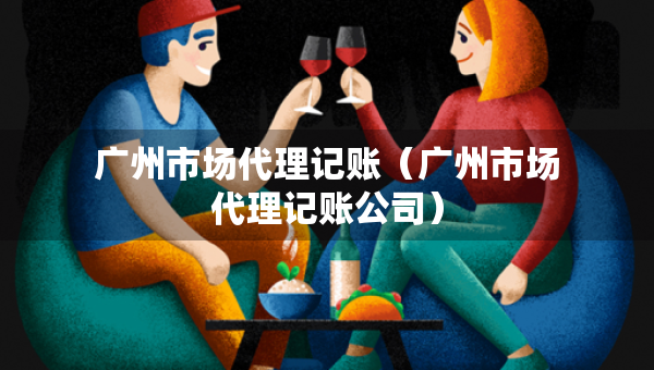 广州市场代理记账（广州市场代理记账公司）