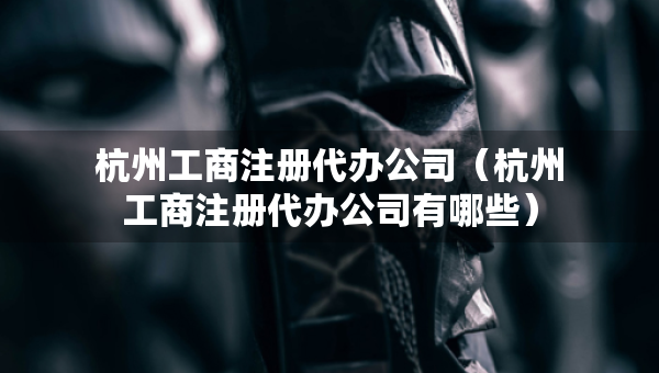 杭州工商注册代办公司（杭州工商注册代办公司有哪些）