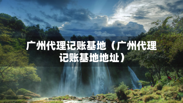 广州代理记账基地(广州代理记账基地地址) 广州代理记账基地(广州代理记账基地地址)