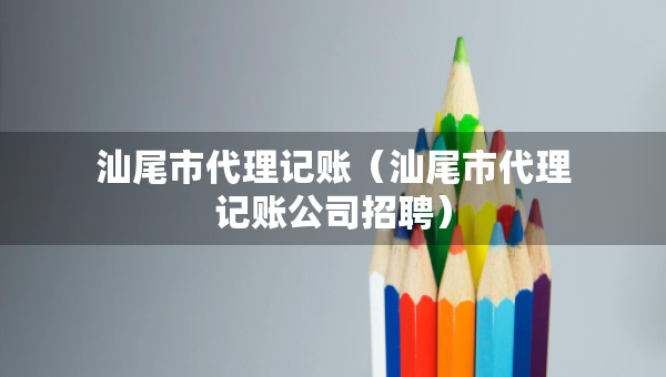 汕尾市代理记账（汕尾市代理记账公司招聘）