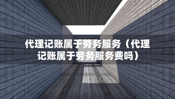 代理记账属于劳务服务（代理记账属于劳务服务费吗）