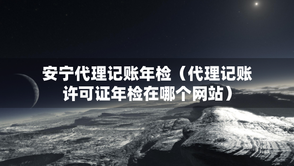 安宁代理记账年检（代理记账许可证年检在哪个网站）