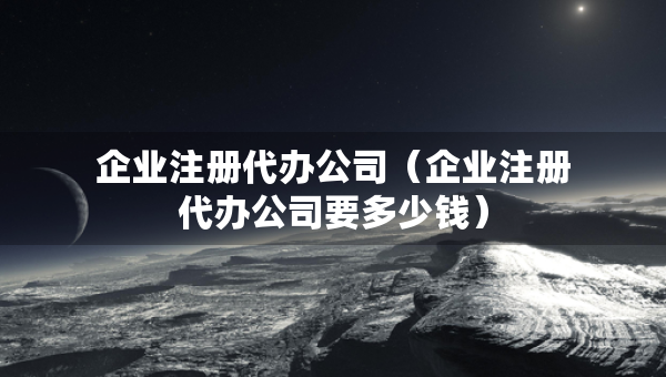 企业注册代办公司（企业注册代办公司要多少钱）