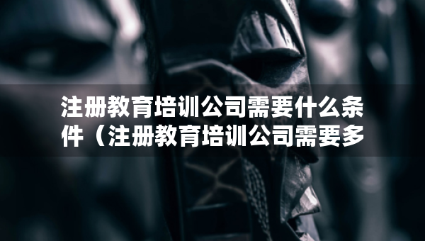 注册教育培训公司需要什么条件（注册教育培训公司需要多少费用）
