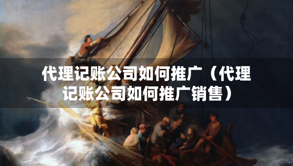 代理记账公司如何推广（代理记账公司如何推广销售）