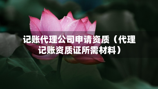 记账代理公司申请资质（代理记账资质证所需材料）