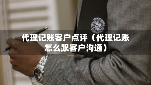 代理记账客户点评（代理记账怎么跟客户沟通）