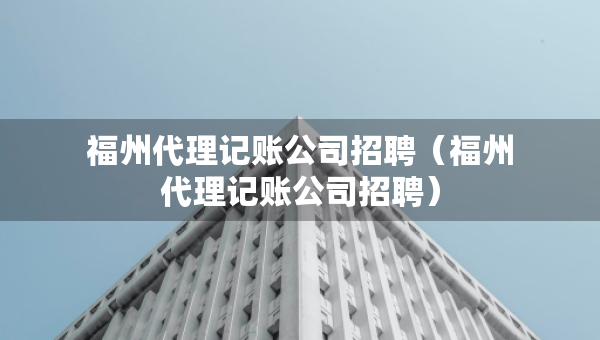 福州代理记账公司招聘（福州代理记账公司招聘）