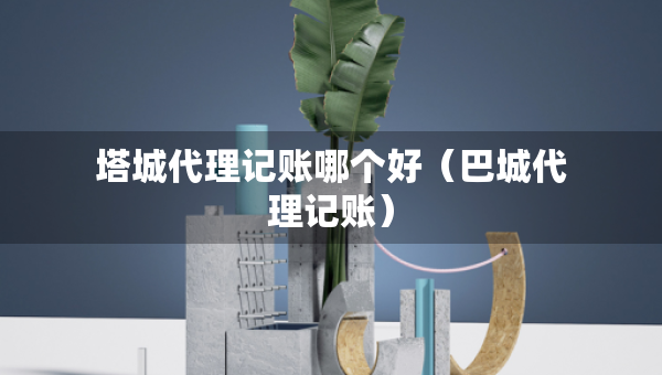 塔城代理记账哪个好（巴城代理记账）