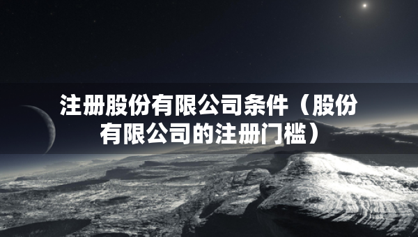 注册股份有限公司条件（股份有限公司的注册门槛）