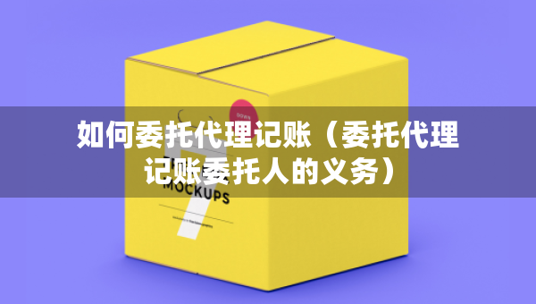 如何委托代理记账（委托代理记账委托人的义务）