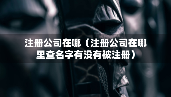 注册公司在哪（注册公司在哪里查名字有没有被注册）