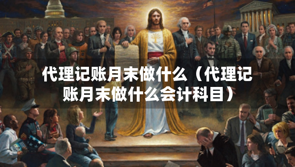 代理记账月末做什么（代理记账月末做什么会计科目）