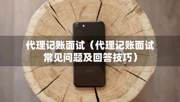 代理记账面试（代理记账面试常见问题及回答技巧）
