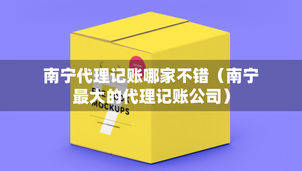 南宁代理记账哪家不错（南宁最大的代理记账公司）