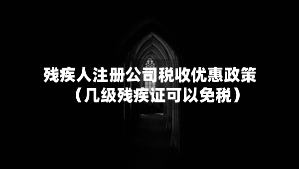 残疾人注册公司税收优惠政策（几级残疾证可以免税）