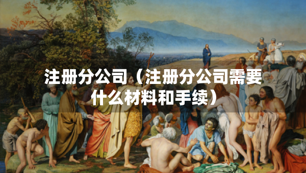 注册分公司（注册分公司需要什么材料和手续）