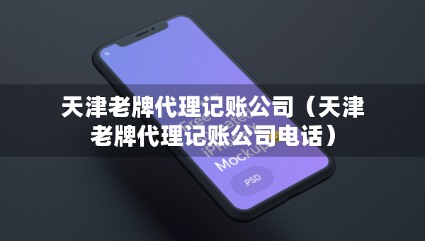 天津老牌代理记账公司（天津老牌代理记账公司电话）