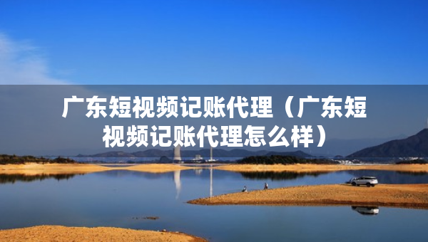 广东短视频记账代理（广东短视频记账代理怎么样）
