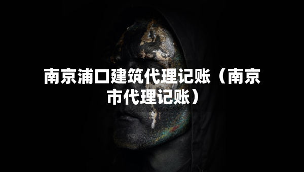 南京浦口建筑代理记账（南京市代理记账）
