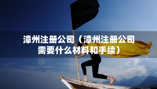 漳州注册公司（漳州注册公司需要什么材料和手续）