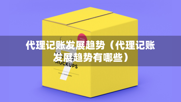 代理记账发展趋势（代理记账发展趋势有哪些）