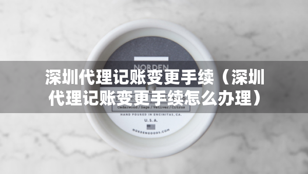 深圳代理记账变更手续（深圳代理记账变更手续怎么办理）