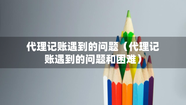 代理记账遇到的问题（代理记账遇到的问题和困难）