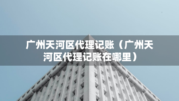 广州天河区代理记账（广州天河区代理记账在哪里）