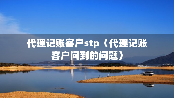 代理记账客户stp（代理记账客户问到的问题）