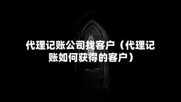 代理记账公司找客户（代理记账如何获得的客户）