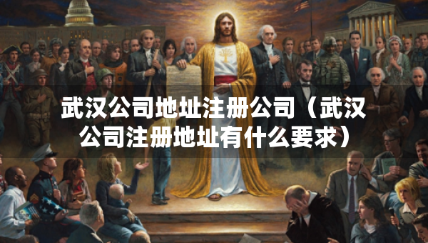 武汉公司地址注册公司（武汉公司注册地址有什么要求）