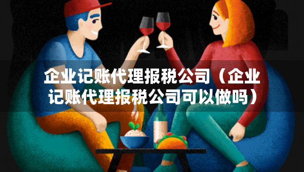 企业记账代理报税公司（企业记账代理报税公司可以做吗）
