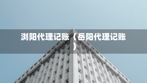 浏阳代理记账（岳阳代理记账）