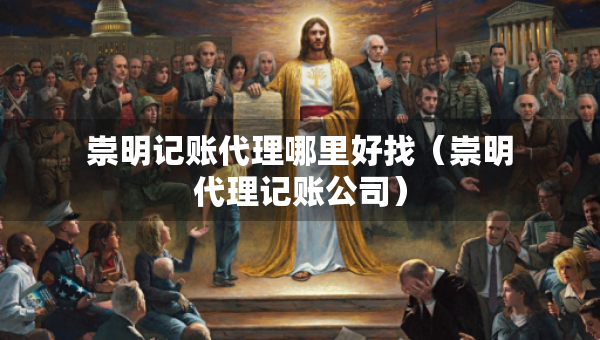 崇明记账代理哪里好找（崇明代理记账公司）