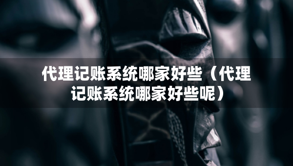 代理记账系统哪家好些（代理记账系统哪家好些呢）