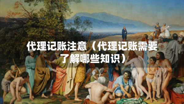 代理记账注意（代理记账需要了解哪些知识）