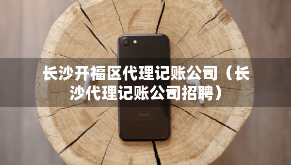长沙开福区代理记账公司（长沙代理记账公司招聘）