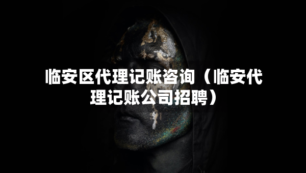 临安区代理记账咨询（临安代理记账公司招聘）