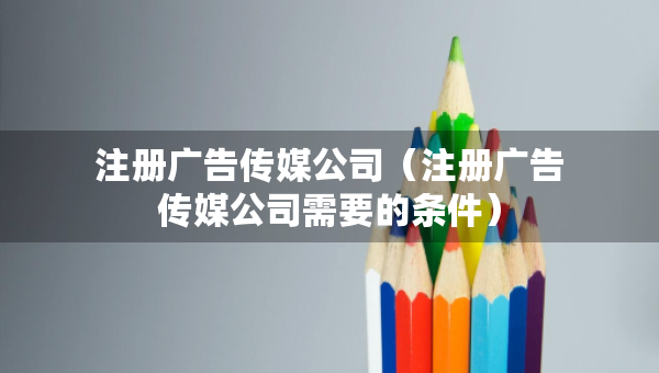 注册广告传媒公司（注册广告传媒公司需要的条件）