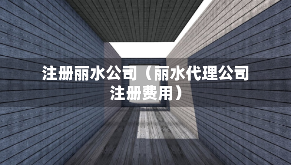 注册丽水公司（丽水代理公司注册费用）
