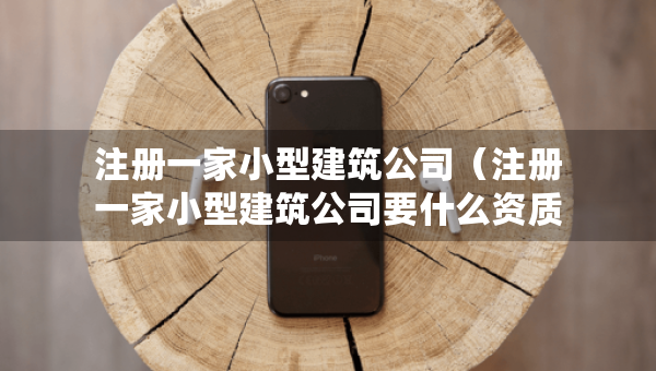 注册一家小型建筑公司（注册一家小型建筑公司要什么资质证书）