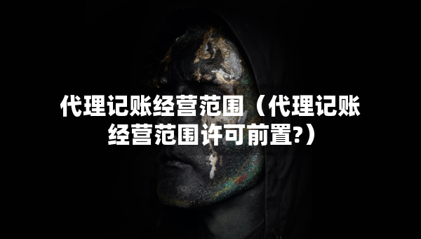代理记账经营范围（代理记账经营范围许可前置?）