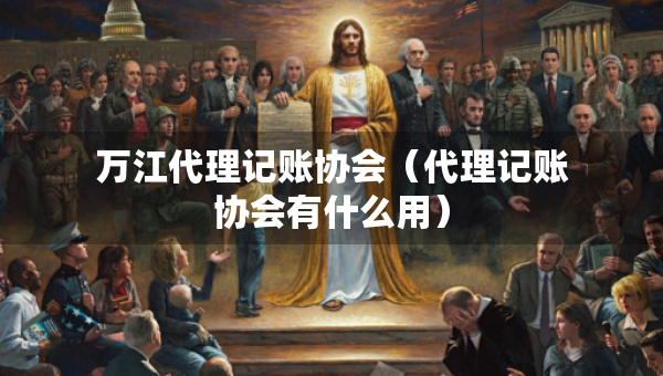 万江代理记账协会（代理记账协会有什么用）
